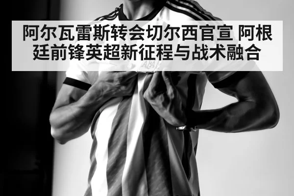 阿尔瓦雷斯转会切尔西官宣 阿根廷前锋英超新征程与战术融合