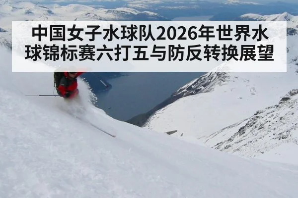 中国女子水球队2026年世界水球锦标赛六打五与防反转换展望